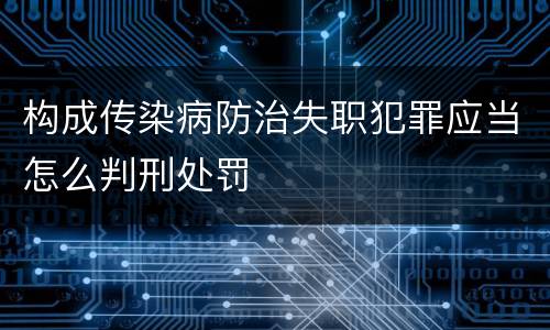 构成传染病防治失职犯罪应当怎么判刑处罚