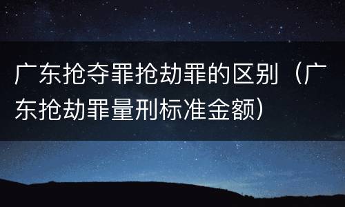 广东抢夺罪抢劫罪的区别（广东抢劫罪量刑标准金额）