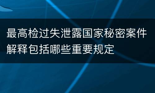 最高检过失泄露国家秘密案件解释包括哪些重要规定