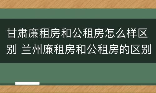 甘肃廉租房和公租房怎么样区别 兰州廉租房和公租房的区别