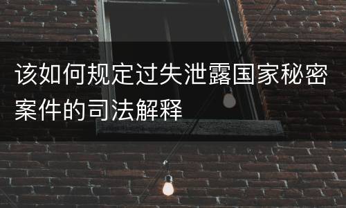 该如何规定过失泄露国家秘密案件的司法解释