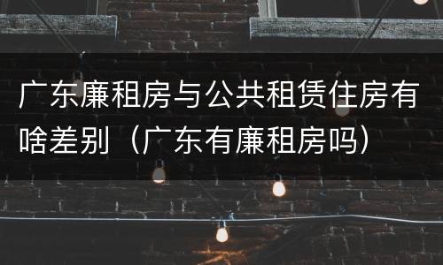 广东廉租房与公共租赁住房有啥差别（广东有廉租房吗）