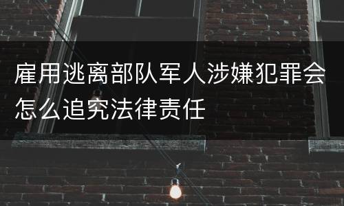 雇用逃离部队军人涉嫌犯罪会怎么追究法律责任