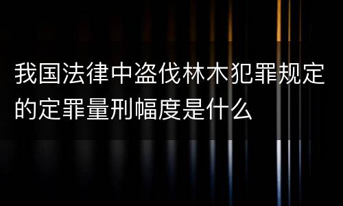 我国法律中盗伐林木犯罪规定的定罪量刑幅度是什么
