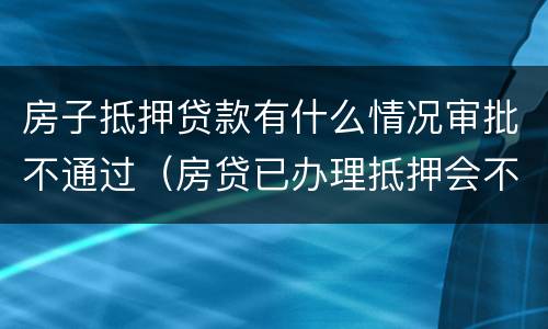 房子抵押贷款有什么情况审批不通过（房贷已办理抵押会不批吗）