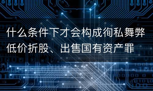 什么条件下才会构成徇私舞弊低价折股、出售国有资产罪