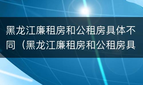 黑龙江廉租房和公租房具体不同（黑龙江廉租房和公租房具体不同在哪）