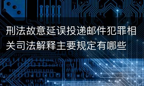 刑法故意延误投递邮件犯罪相关司法解释主要规定有哪些