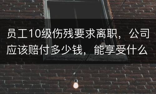 员工10级伤残要求离职，公司应该赔付多少钱，能享受什么待遇