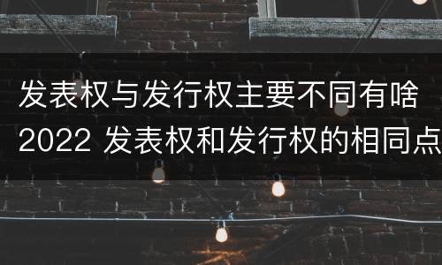 发表权与发行权主要不同有啥2022 发表权和发行权的相同点