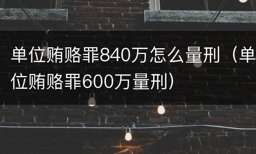 单位贿赂罪840万怎么量刑（单位贿赂罪600万量刑）