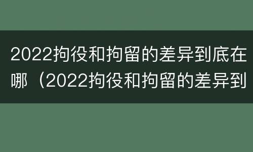 2022拘役和拘留的差异到底在哪（2022拘役和拘留的差异到底在哪查）