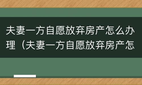 夫妻一方自愿放弃房产怎么办理（夫妻一方自愿放弃房产怎么办理手续）