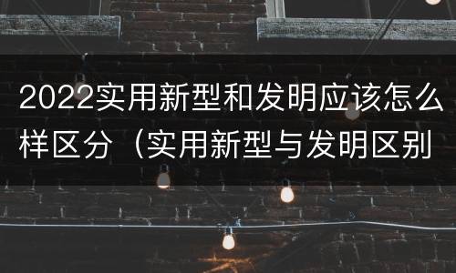 2022实用新型和发明应该怎么样区分（实用新型与发明区别）