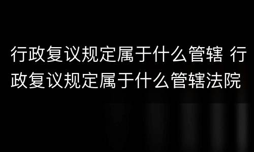 行政复议规定属于什么管辖 行政复议规定属于什么管辖法院