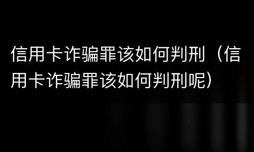 信用卡诈骗罪该如何判刑（信用卡诈骗罪该如何判刑呢）