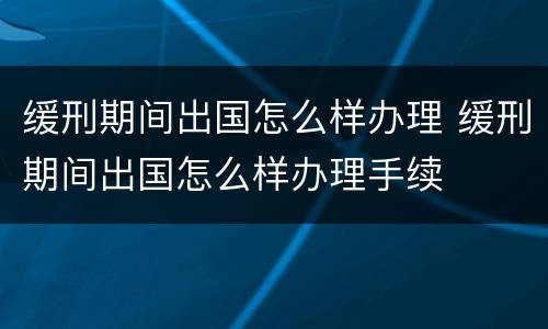 缓刑期间出国怎么样办理 缓刑期间出国怎么样办理手续