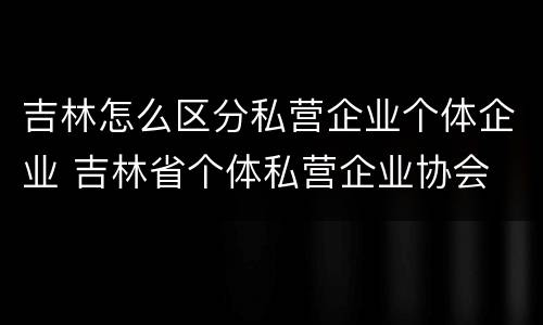 吉林怎么区分私营企业个体企业 吉林省个体私营企业协会