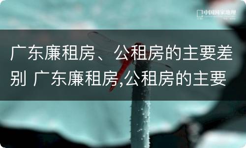 广东廉租房、公租房的主要差别 广东廉租房,公租房的主要差别是什么