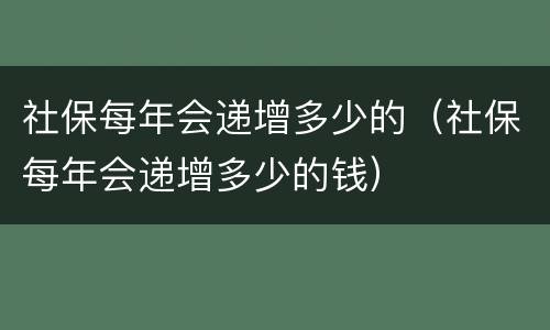 社保每年会递增多少的（社保每年会递增多少的钱）