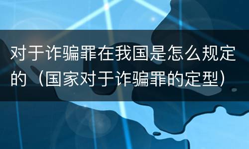 对于诈骗罪在我国是怎么规定的（国家对于诈骗罪的定型）
