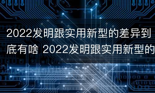 2022发明跟实用新型的差异到底有啥 2022发明跟实用新型的差异到底有啥区别