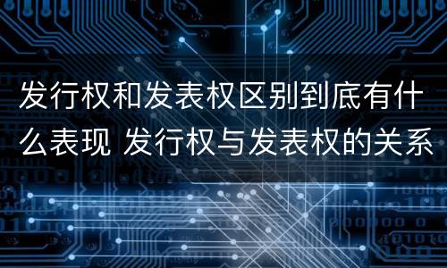 发行权和发表权区别到底有什么表现 发行权与发表权的关系
