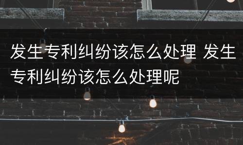发生专利纠纷该怎么处理 发生专利纠纷该怎么处理呢