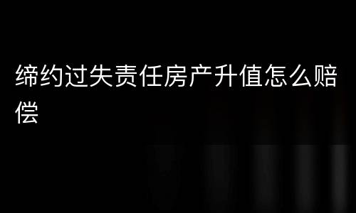 缔约过失责任房产升值怎么赔偿