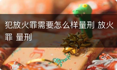 犯放火罪需要怎么样量刑 放火罪 量刑