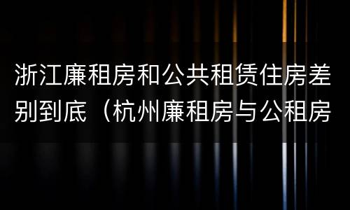 浙江廉租房和公共租赁住房差别到底（杭州廉租房与公租房的区别）