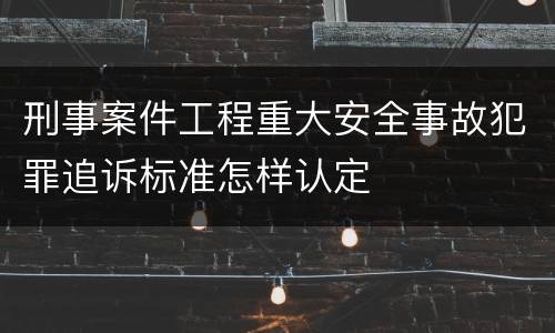 刑事案件工程重大安全事故犯罪追诉标准怎样认定