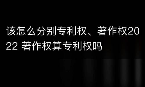 该怎么分别专利权、著作权2022 著作权算专利权吗