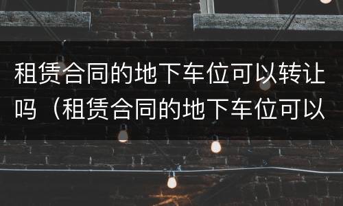租赁合同的地下车位可以转让吗（租赁合同的地下车位可以转让吗）