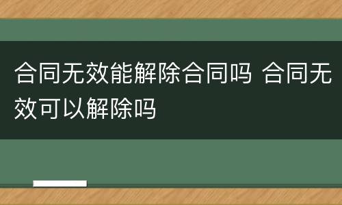 合同无效能解除合同吗 合同无效可以解除吗