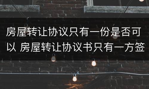 房屋转让协议只有一份是否可以 房屋转让协议书只有一方签字有用吗