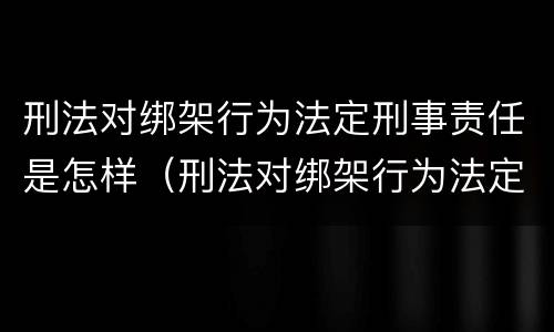 刑法对绑架行为法定刑事责任是怎样（刑法对绑架行为法定刑事责任是怎样的）