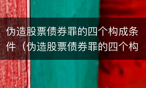 伪造股票债券罪的四个构成条件（伪造股票债券罪的四个构成条件是什么）