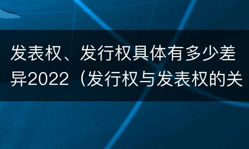 发表权、发行权具体有多少差异2022（发行权与发表权的关系）