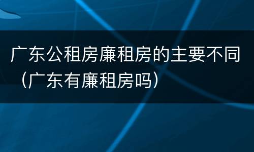 广东公租房廉租房的主要不同（广东有廉租房吗）
