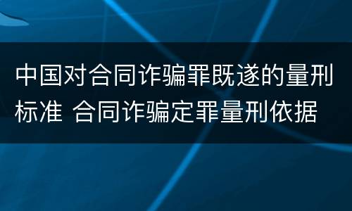 中国对合同诈骗罪既遂的量刑标准 合同诈骗定罪量刑依据