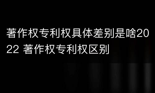 著作权专利权具体差别是啥2022 著作权专利权区别