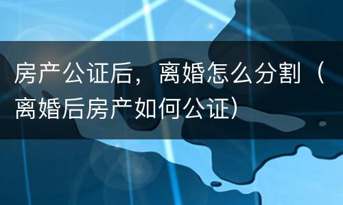 房产公证后，离婚怎么分割（离婚后房产如何公证）