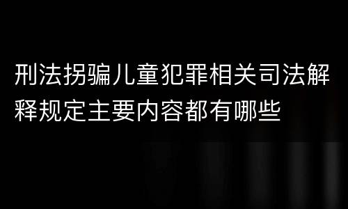 刑法拐骗儿童犯罪相关司法解释规定主要内容都有哪些
