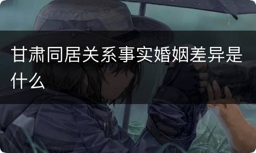 甘肃同居关系事实婚姻差异是什么