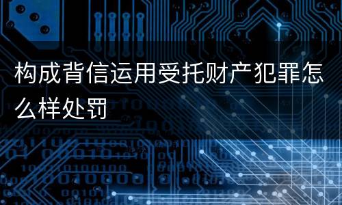 构成背信运用受托财产犯罪怎么样处罚