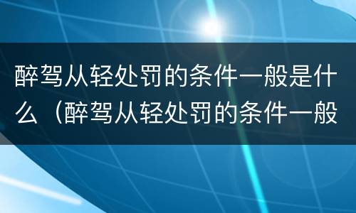 醉驾从轻处罚的条件一般是什么（醉驾从轻处罚的条件一般是什么标准）