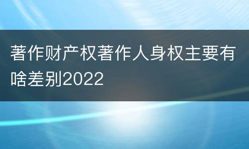 著作财产权著作人身权主要有啥差别2022