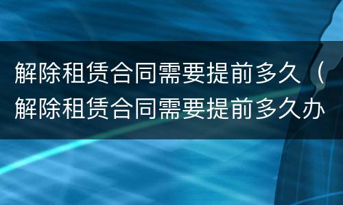 解除租赁合同需要提前多久（解除租赁合同需要提前多久办理）
