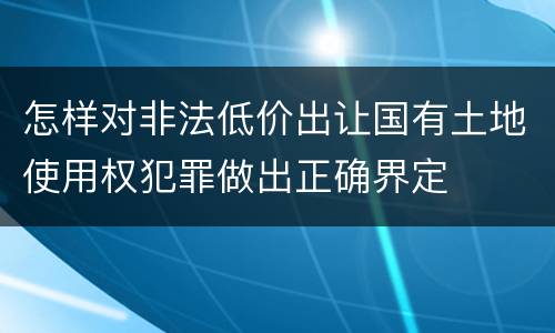 怎样对非法低价出让国有土地使用权犯罪做出正确界定